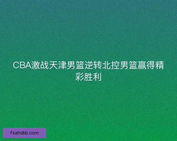 CBA激战天津男篮逆转北控男篮赢得精彩胜利