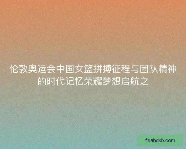 伦敦奥运会中国女篮拼搏征程与团队精神的时代记忆荣耀梦想启航之