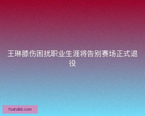 王琳膝伤困扰职业生涯将告别赛场正式退役
