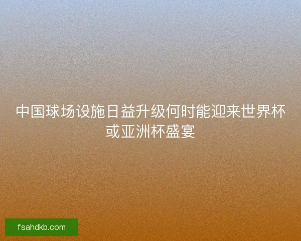中国球场设施日益升级何时能迎来世界杯或亚洲杯盛宴