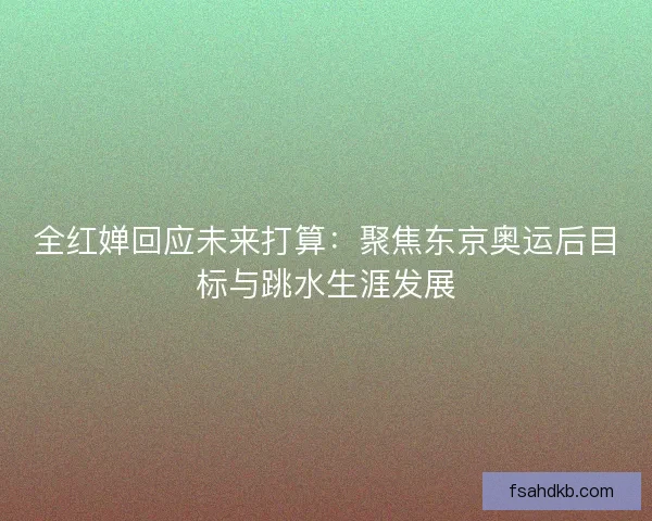 全红婵回应未来打算：聚焦东京奥运后目标与跳水生涯发展