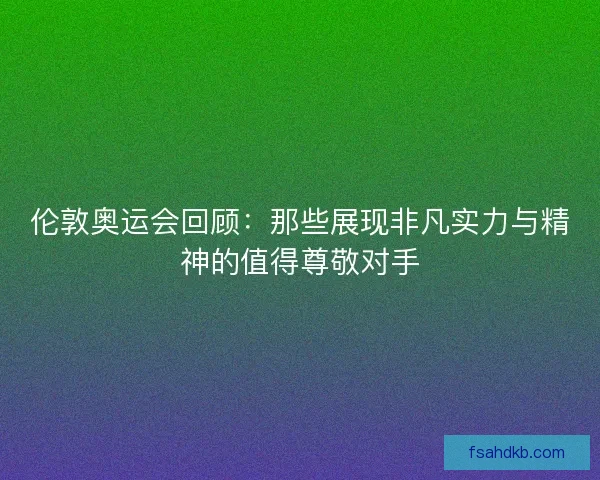 伦敦奥运会回顾：那些展现非凡实力与精神的值得尊敬对手
